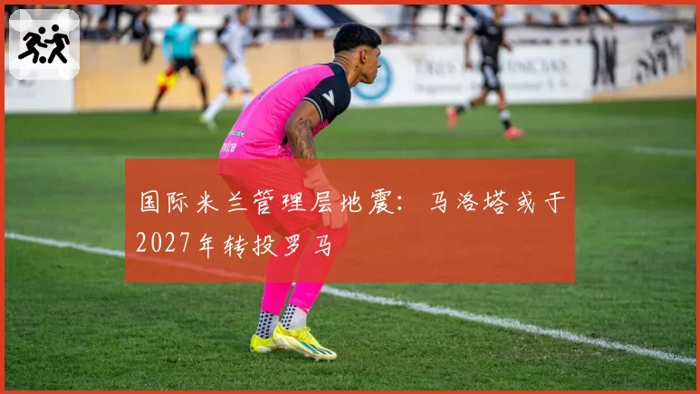 国际米兰管理层地震：马洛塔或于2027年转投罗马