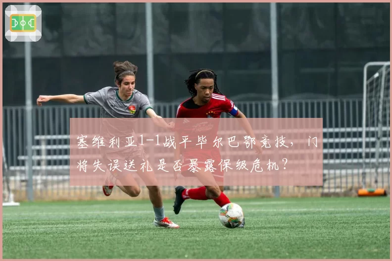 塞维利亚1-1战平毕尔巴鄂竞技，门将失误送礼是否暴露保级危机？