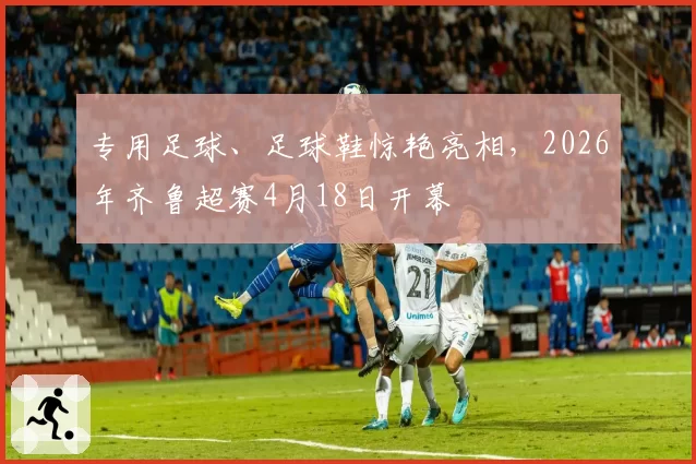 专用足球、足球鞋惊艳亮相，2026年齐鲁超赛4月18日开幕