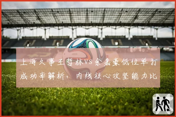 上海久事王哲林vs余嘉豪低位单打成功率解析,内线核心攻坚能力比拼
