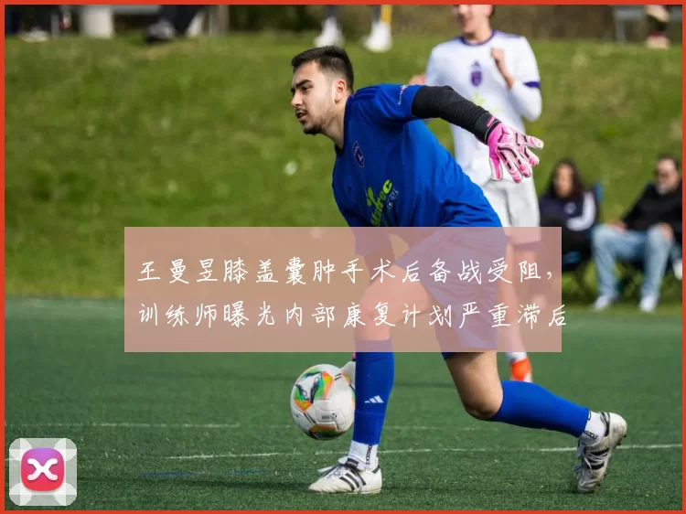 王曼昱膝盖囊肿手术后备战受阻，训练师曝光内部康复计划严重滞后