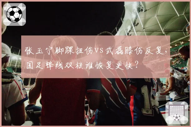 张玉宁脚踝扭伤vs武磊膝伤反复,国足锋线双核谁恢复更快?