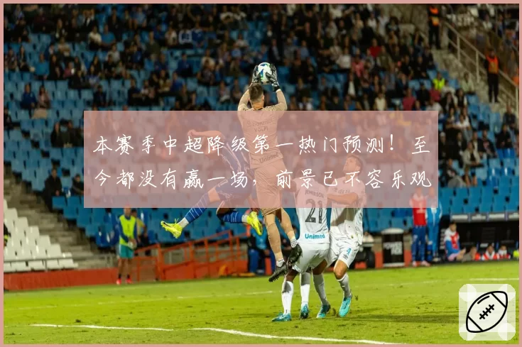 本赛季中超降级第一热门预测!至今都没有赢一场,前景已不容乐观