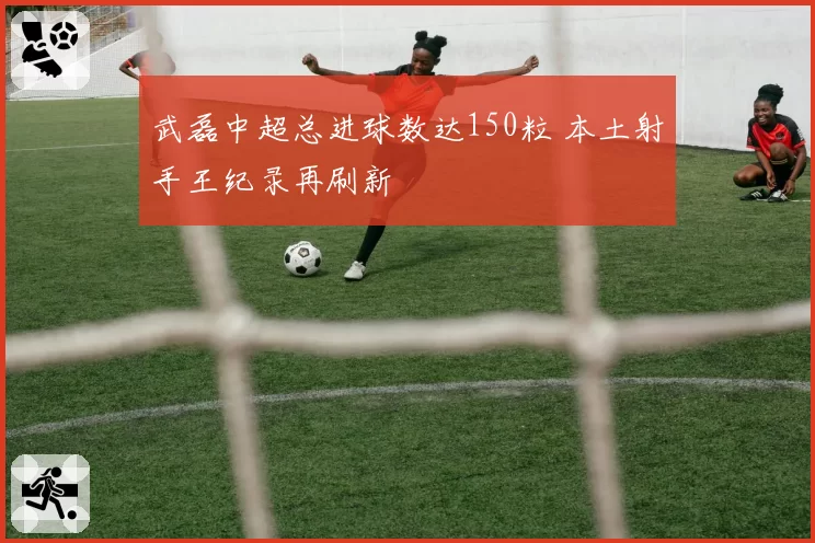 武磊中超总进球数达150粒 本土射手王纪录再刷新