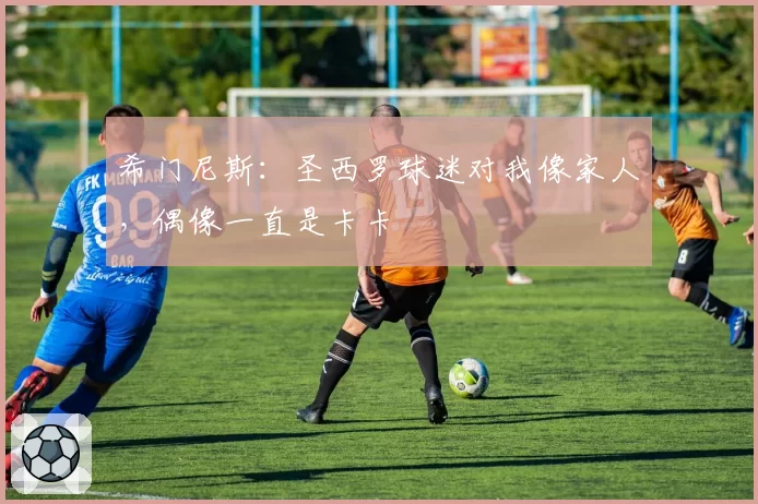 希门尼斯:圣西罗球迷对我像家人,偶像一直是卡卡