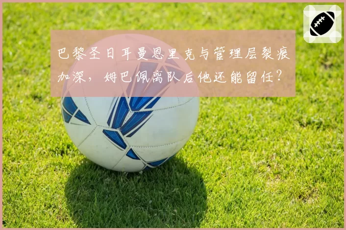 巴黎圣日耳曼恩里克与管理层裂痕加深，姆巴佩离队后他还能留任？