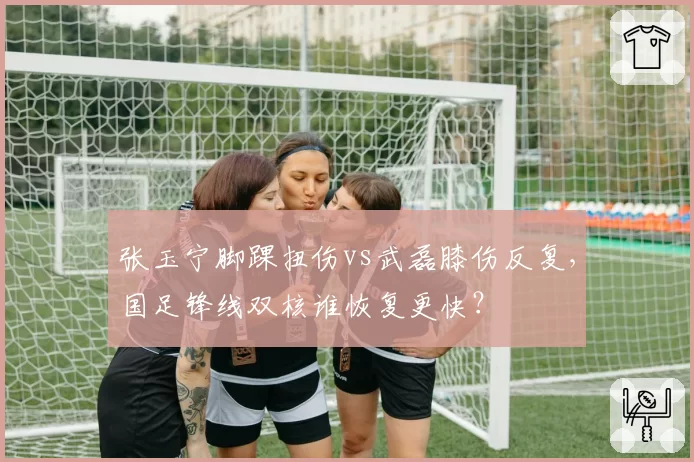 张玉宁脚踝扭伤vs武磊膝伤反复,国足锋线双核谁恢复更快?