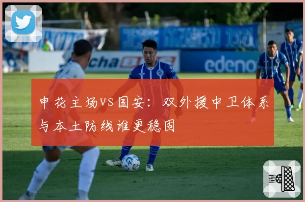 申花主场vs国安：双外援中卫体系与本土防线谁更稳固