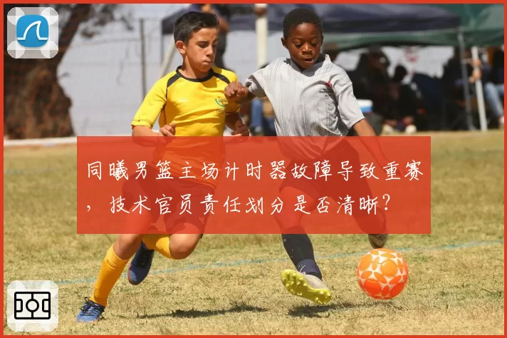 同曦男篮主场计时器故障导致重赛,技术官员责任划分是否清晰?