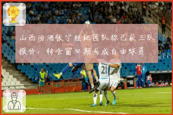 山西汾酒张宁经纪团队称已获三队报价，转会窗口期或成自由球员