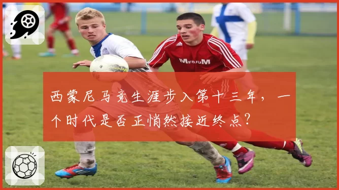 西蒙尼马竞生涯步入第十三年，一个时代是否正悄然接近终点？