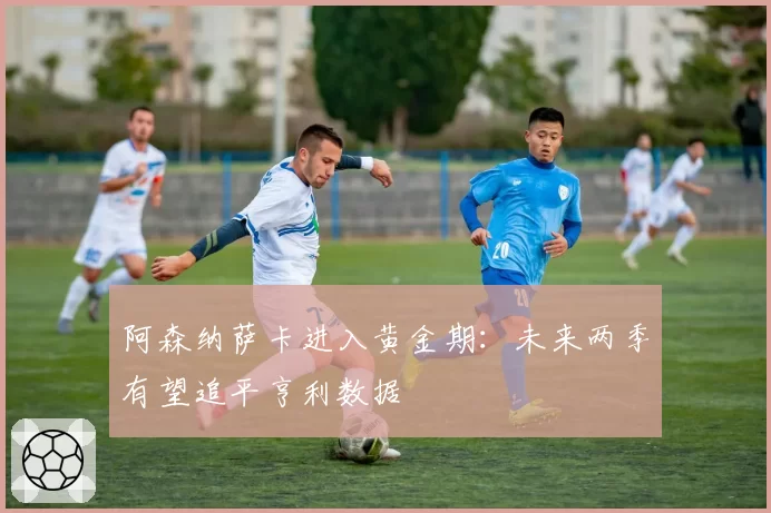 阿森纳萨卡进入黄金期：未来两季有望追平亨利数据