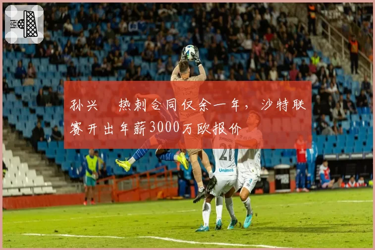 孙兴慜热刺合同仅余一年，沙特联赛开出年薪3000万欧报价
