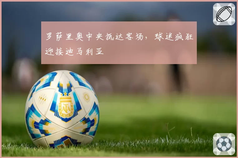 罗萨里奥中央抵达客场，球迷疯狂迎接迪马利亚
