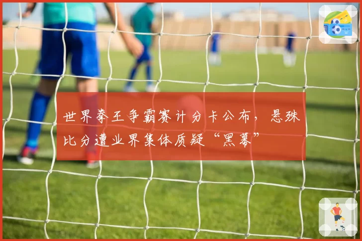 世界拳王争霸赛计分卡公布，悬殊比分遭业界集体质疑“黑幕”